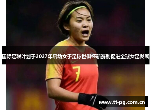 国际足联计划于2027年启动女子足球世俱杯新赛制促进全球女足发展